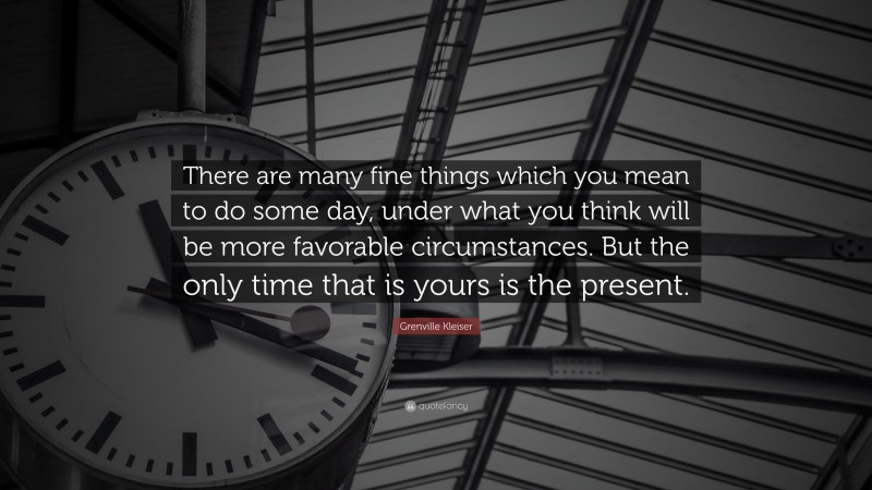 Grenville Kleiser Quote: “There are many fine things which you mean to do some day, under what you think will be more favorable circumstances. But the only time that is yours is the present.”