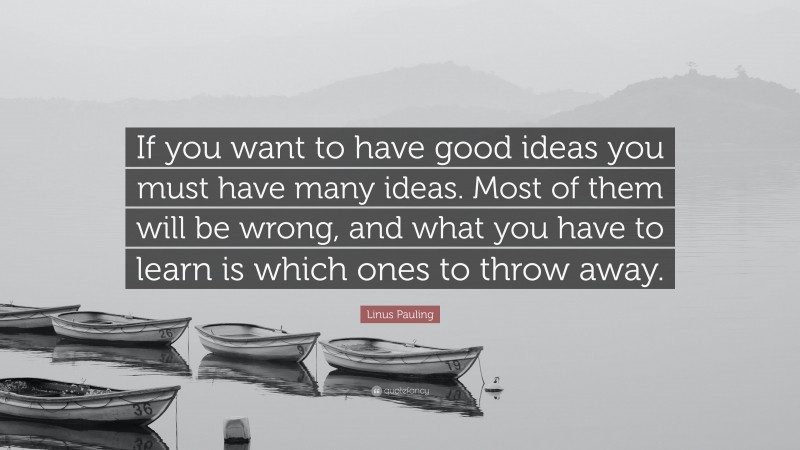 Linus Pauling Quote: “If you want to have good ideas you must have many ideas. Most of them will be wrong, and what you have to learn is which ones to throw away.”