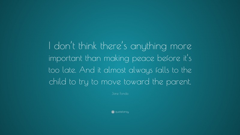 Jane Fonda Quote: “I don’t think there’s anything more important than making peace before it’s too late. And it almost always falls to the child to try to move toward the parent.”