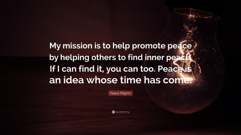 Peace Pilgrim Quote: “My mission is to help promote peace by helping others to find inner peace. If I can find it, you can too. Peace is an idea whose time has come.”