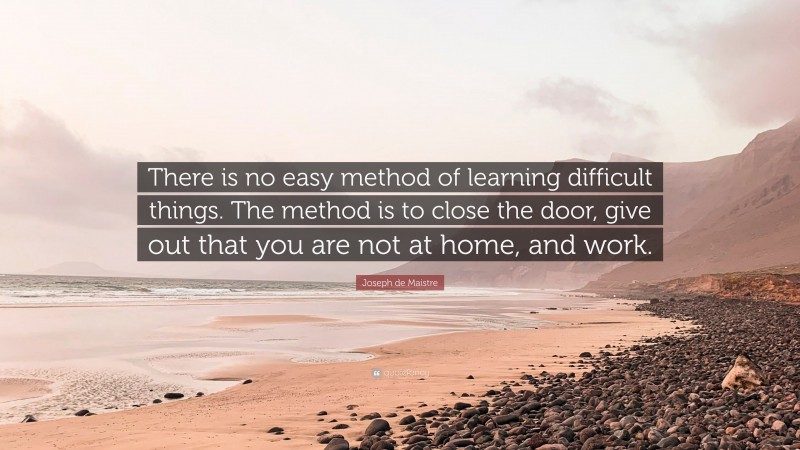 Joseph de Maistre Quote: “There is no easy method of learning difficult things. The method is to close the door, give out that you are not at home, and work.”