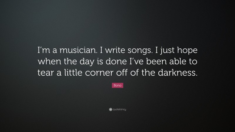 Bono Quote: “I’m a musician. I write songs. I just hope when the day is done I’ve been able to tear a little corner off of the darkness.”