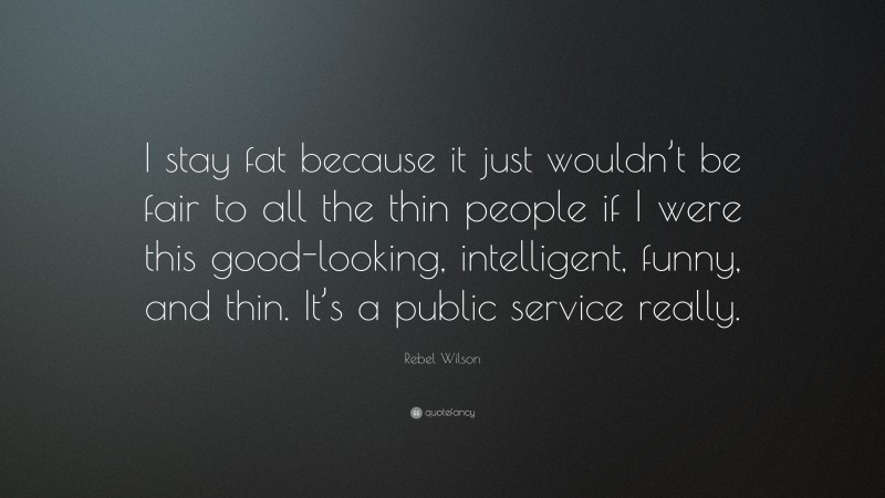 Rebel Wilson Quote: “I stay fat because it just wouldn’t be fair to all the thin people if I were this good-looking, intelligent, funny, and thin. It’s a public service really.”