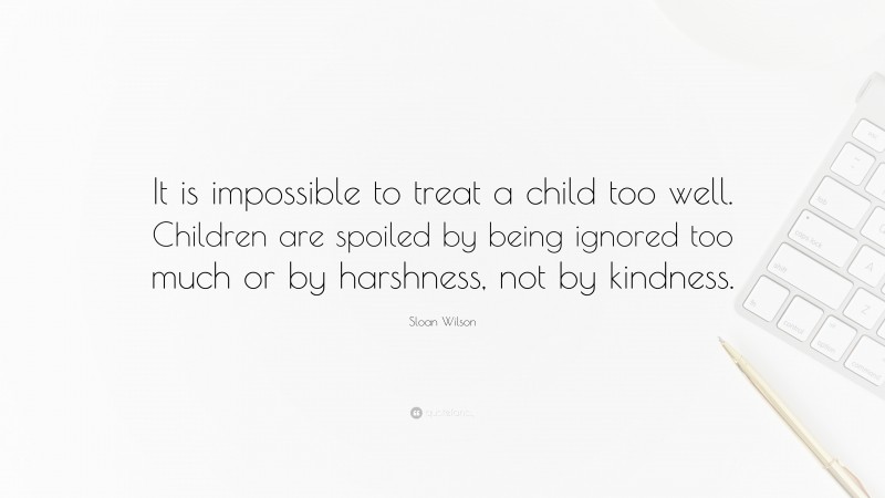 Sloan Wilson Quote: “It is impossible to treat a child too well. Children are spoiled by being ignored too much or by harshness, not by kindness.”