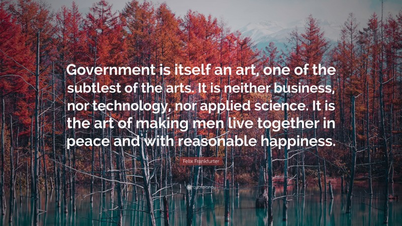 Felix Frankfurter Quote: “Government is itself an art, one of the subtlest of the arts. It is neither business, nor technology, nor applied science. It is the art of making men live together in peace and with reasonable happiness.”
