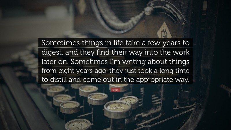 Beck Quote: “Sometimes things in life take a few years to digest, and they find their way into the work later on. Sometimes I’m writing about things from eight years ago-they just took a long time to distill and come out in the appropriate way.”