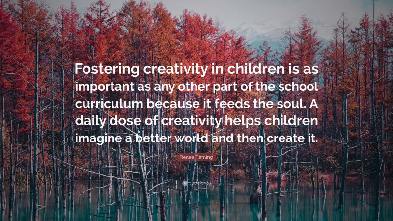 Renee Fleming Quote: “Fostering creativity in children is as important as any other part of the school curriculum because it feeds the soul. A daily dose of creativity helps children imagine a better world and then create it.”