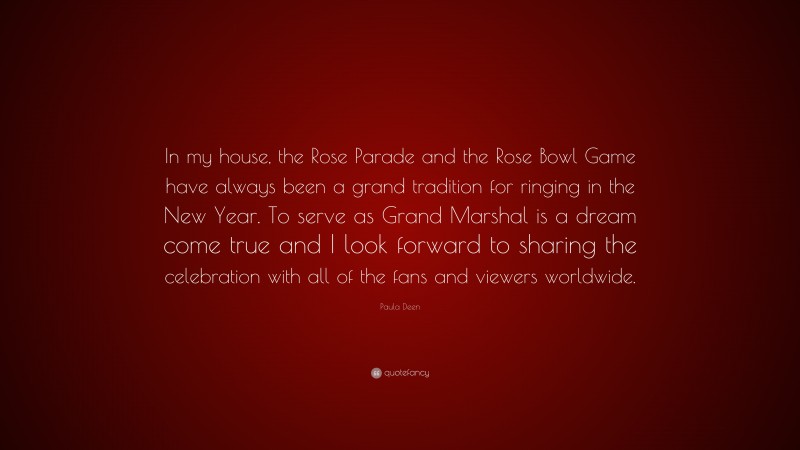 Paula Deen Quote: “In my house, the Rose Parade and the Rose Bowl Game have always been a grand tradition for ringing in the New Year. To serve as Grand Marshal is a dream come true and I look forward to sharing the celebration with all of the fans and viewers worldwide.”