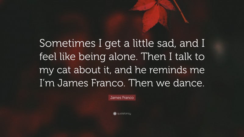 James Franco Quote: “Sometimes I get a little sad, and I feel like being alone. Then I talk to my cat about it, and he reminds me I’m James Franco. Then we dance.”
