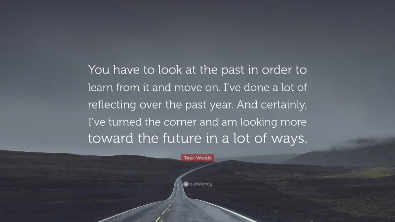 Tiger Woods Quote: “You have to look at the past in order to learn from it and move on. I’ve done a lot of reflecting over the past year. And certainly, I’ve turned the corner and am looking more toward the future in a lot of ways.”
