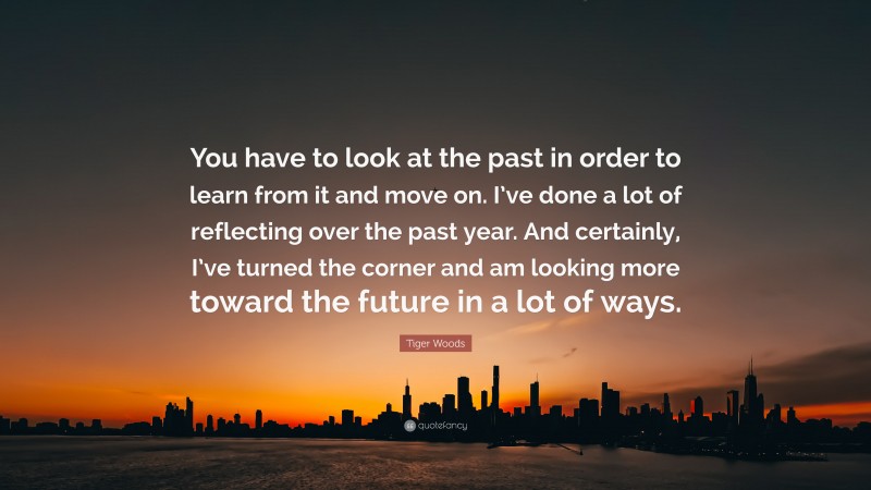 Tiger Woods Quote: “You have to look at the past in order to learn from it and move on. I’ve done a lot of reflecting over the past year. And certainly, I’ve turned the corner and am looking more toward the future in a lot of ways.”