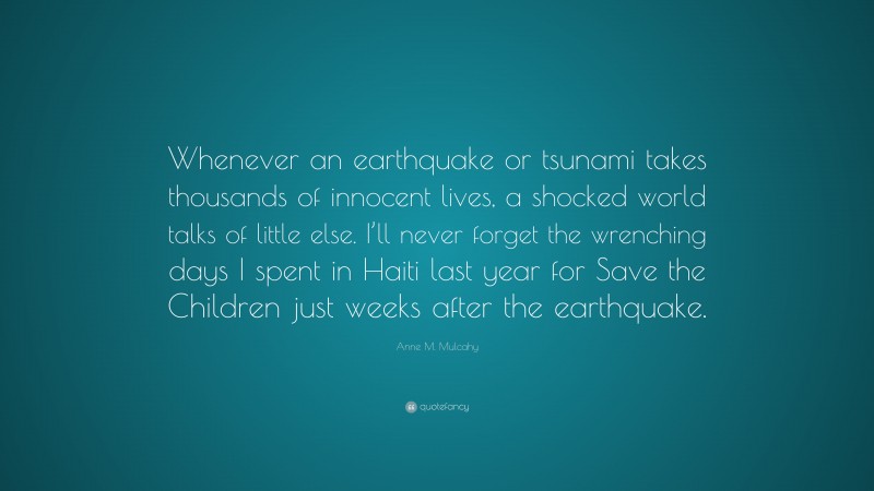 Anne M. Mulcahy Quote: “Whenever an earthquake or tsunami takes thousands of innocent lives, a shocked world talks of little else. I’ll never forget the wrenching days I spent in Haiti last year for Save the Children just weeks after the earthquake.”