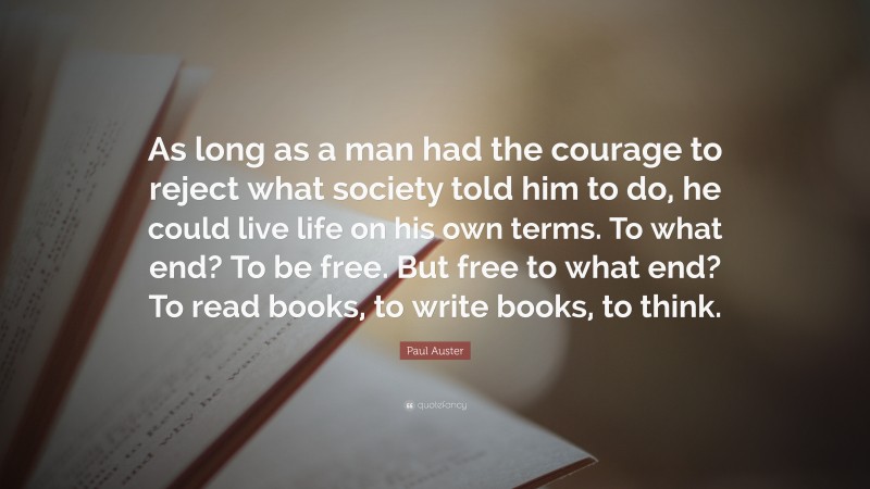 Paul Auster Quote: “As long as a man had the courage to reject what society told him to do, he could live life on his own terms. To what end? To be free. But free to what end? To read books, to write books, to think.”