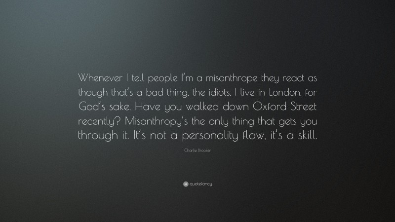 Charlie Brooker Quote: “Whenever I tell people I’m a misanthrope they react as though that’s a bad thing, the idiots. I live in London, for God’s sake. Have you walked down Oxford Street recently? Misanthropy’s the only thing that gets you through it. It’s not a personality flaw, it’s a skill.”