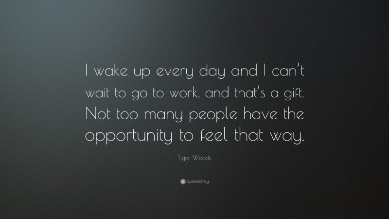 Tiger Woods Quote: “I wake up every day and I can’t wait to go to work, and that’s a gift. Not too many people have the opportunity to feel that way.”