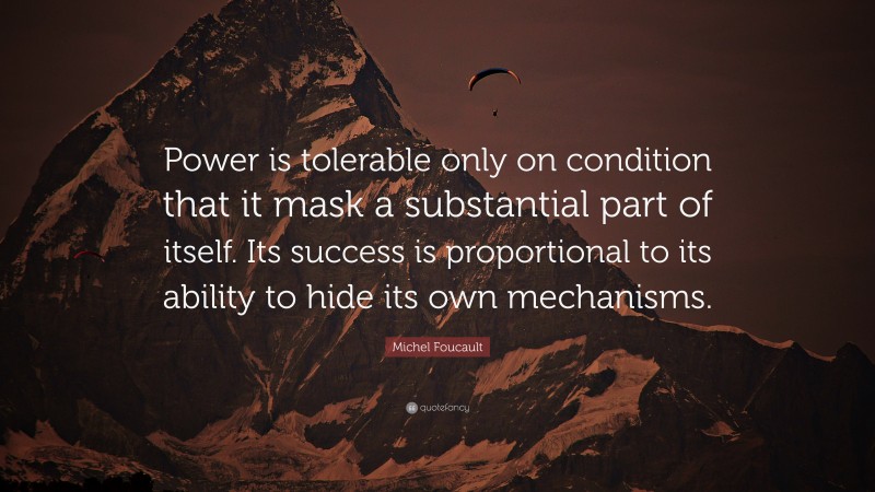 Michel Foucault Quote: “Power is tolerable only on condition that it mask a substantial part of itself. Its success is proportional to its ability to hide its own mechanisms.”