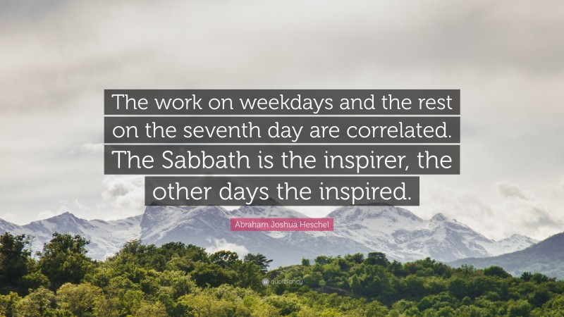 Abraham Joshua Heschel Quote: “The work on weekdays and the rest on the seventh day are correlated. The Sabbath is the inspirer, the other days the inspired.”