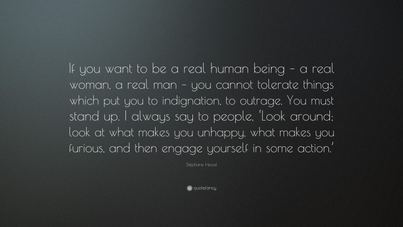 Stéphane Hessel Quote: “If you want to be a real human being – a real woman, a real man – you cannot tolerate things which put you to indignation, to outrage. You must stand up. I always say to people, ‘Look around; look at what makes you unhappy, what makes you furious, and then engage yourself in some action.’”