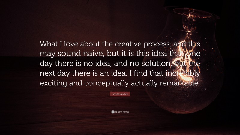 Jonathan Ive Quote: “What I love about the creative process, and this may sound naive, but it is this idea that one day there is no idea, and no solution, but the next day there is an idea. I find that incredibly exciting and conceptually actually remarkable.”