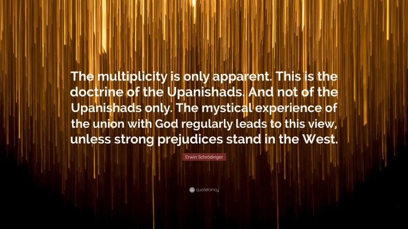 Erwin Schrödinger Quote: “The multiplicity is only apparent. This is the doctrine of the Upanishads. And not of the Upanishads only. The mystical experience of the union with God regularly leads to this view, unless strong prejudices stand in the West.”