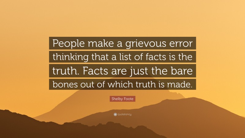 Shelby Foote Quote: “People make a grievous error thinking that a list of facts is the truth. Facts are just the bare bones out of which truth is made.”