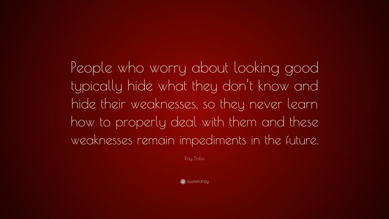 Ray Dalio Quote: “People who worry about looking good typically hide what they don’t know and hide their weaknesses, so they never learn how to properly deal with them and these weaknesses remain impediments in the future.”
