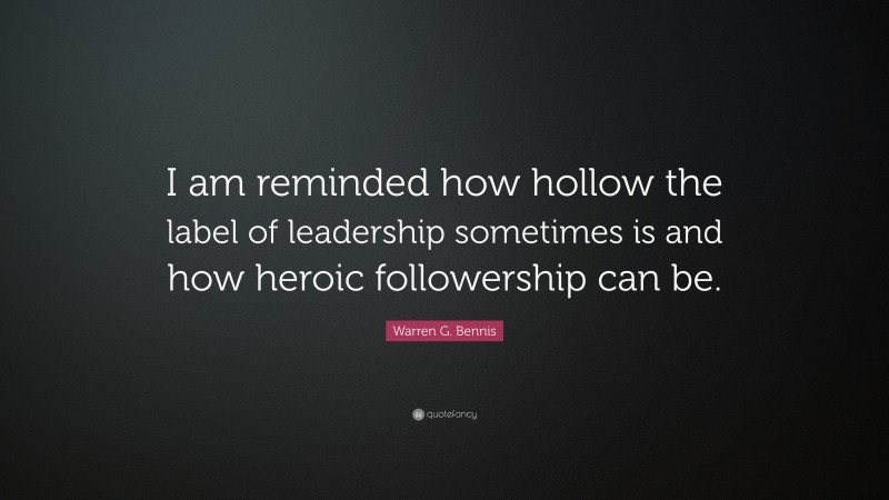 Warren G. Bennis Quote: “I am reminded how hollow the label of leadership sometimes is and how heroic followership can be.”
