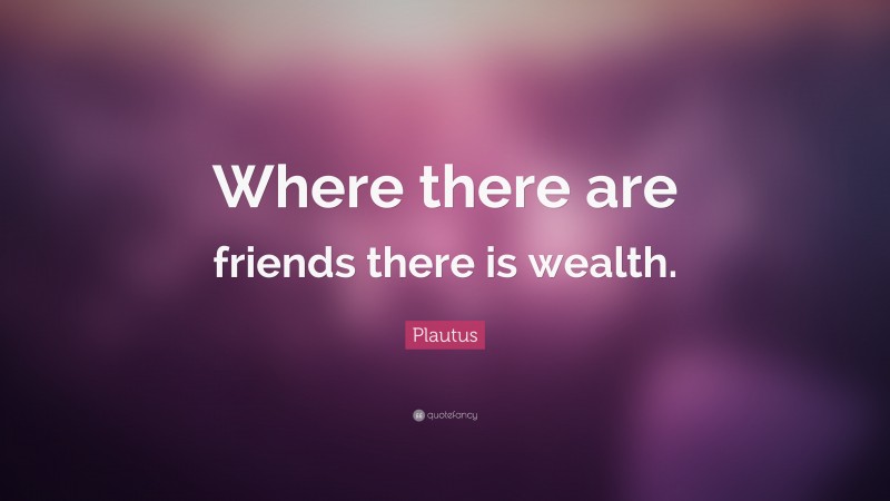 Plautus Quote: “Where there are friends there is wealth.”
