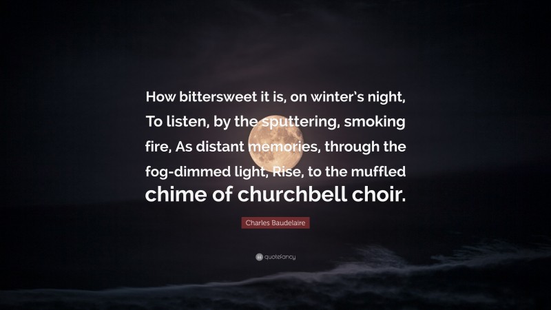 Charles Baudelaire Quote: “How bittersweet it is, on winter’s night, To listen, by the sputtering, smoking fire, As distant memories, through the fog-dimmed light, Rise, to the muffled chime of churchbell choir.”