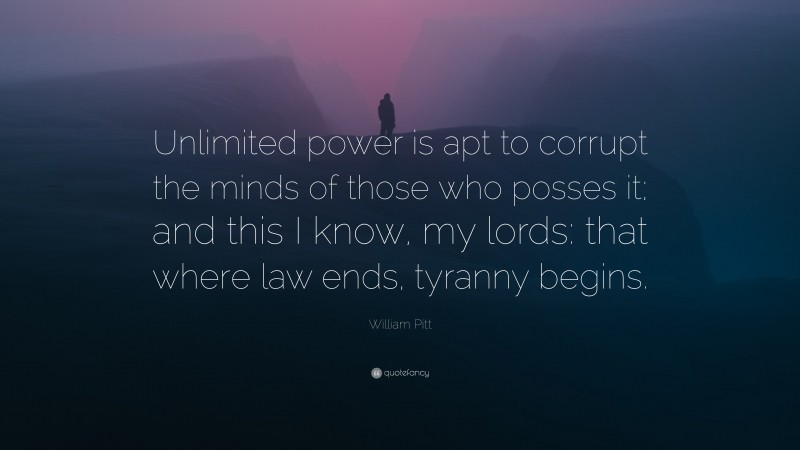William Pitt Quote: “Unlimited power is apt to corrupt the minds of those who posses it; and this I know, my lords: that where law ends, tyranny begins.”