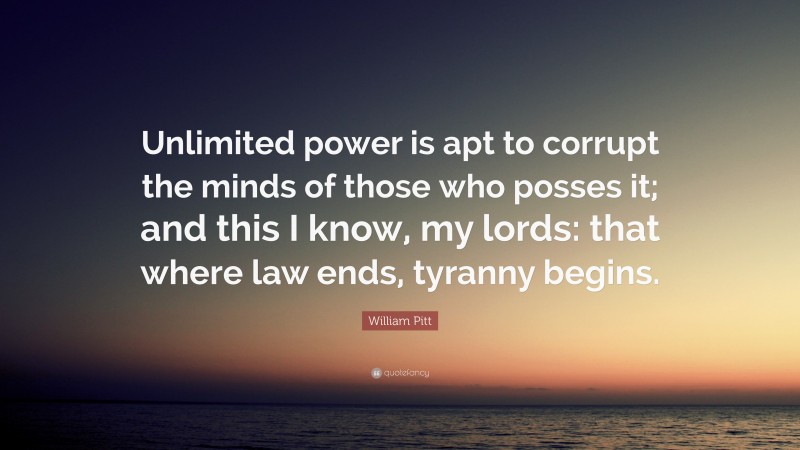 William Pitt Quote: “Unlimited power is apt to corrupt the minds of those who posses it; and this I know, my lords: that where law ends, tyranny begins.”