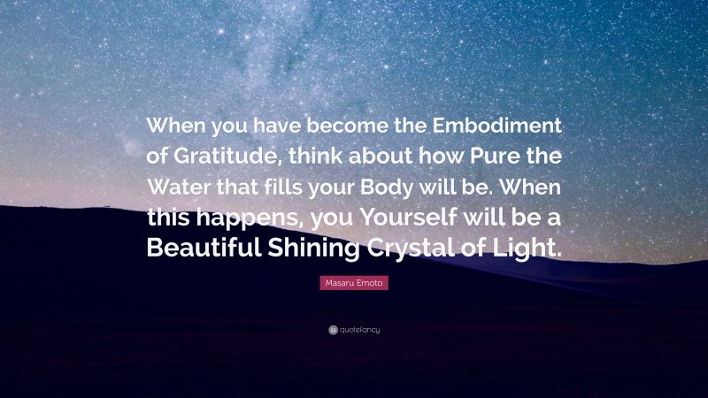 Masaru Emoto Quote: “When you have become the Embodiment of Gratitude, think about how Pure the Water that fills your Body will be. When this happens, you Yourself will be a Beautiful Shining Crystal of Light.”