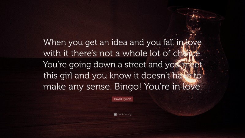 David Lynch Quote: “When you get an idea and you fall in love with it there’s not a whole lot of choice. You’re going down a street and you meet this girl and you know it doesn’t have to make any sense. Bingo! You’re in love.”