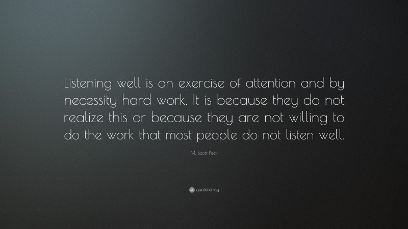 M. Scott Peck Quote: “Listening well is an exercise of attention and by necessity hard work. It is because they do not realize this or because they are not willing to do the work that most people do not listen well.”