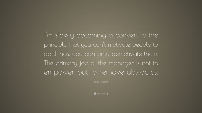 Scott Adams Quote: “I’m slowly becoming a convert to the principle that you can’t motivate people to do things, you can only demotivate them. The primary job of the manager is not to empower but to remove obstacles.”