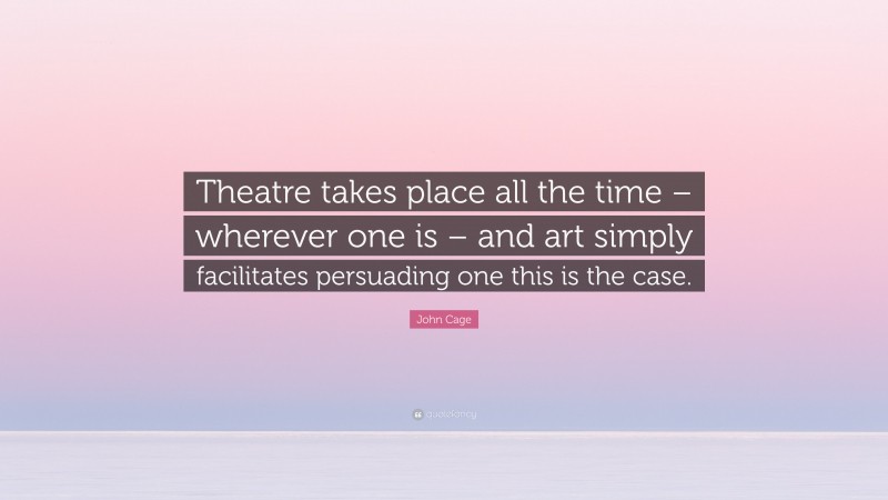 John Cage Quote: “Theatre takes place all the time – wherever one is – and art simply facilitates persuading one this is the case.”