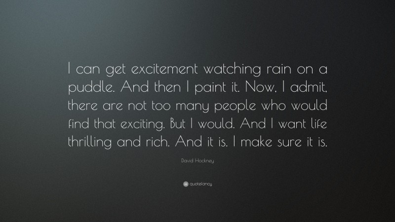 David Hockney Quote: “I can get excitement watching rain on a puddle. And then I paint it. Now, I admit, there are not too many people who would find that exciting. But I would. And I want life thrilling and rich. And it is. I make sure it is.”