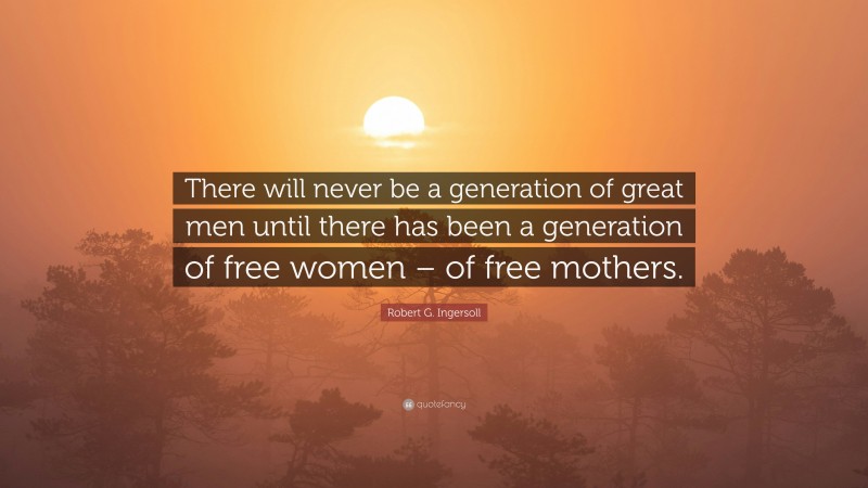 Robert G. Ingersoll Quote: “There will never be a generation of great men until there has been a generation of free women – of free mothers.”