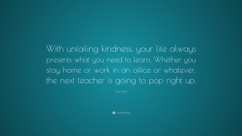 Joko Beck Quote: “With unfailing kindness, your life always presents what you need to learn. Whether you stay home or work in an office or whatever, the next teacher is going to pop right up.”