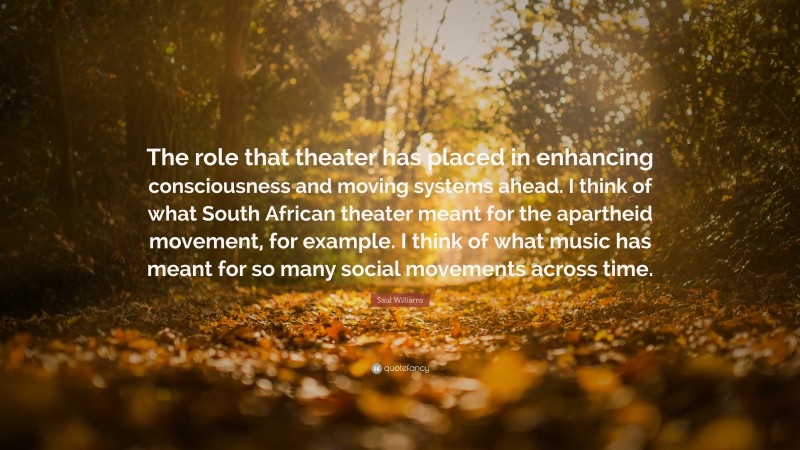 Saul Williams Quote: “The role that theater has placed in enhancing consciousness and moving systems ahead. I think of what South African theater meant for the apartheid movement, for example. I think of what music has meant for so many social movements across time.”