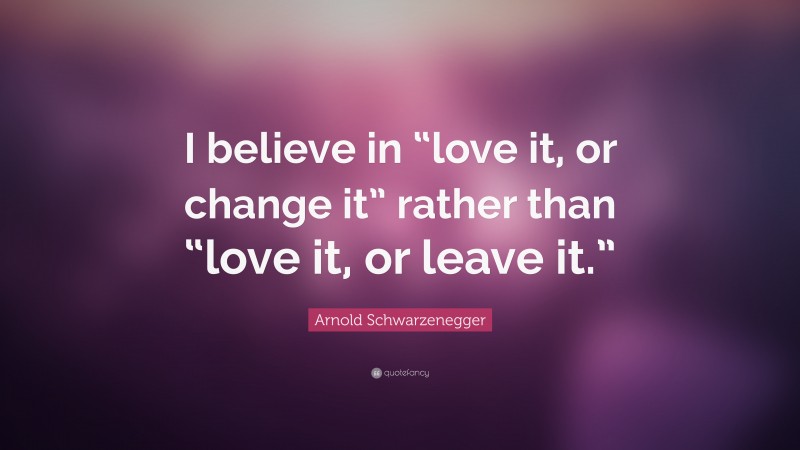 Arnold Schwarzenegger Quote: “I believe in “love it, or change it” rather than “love it, or leave it.””