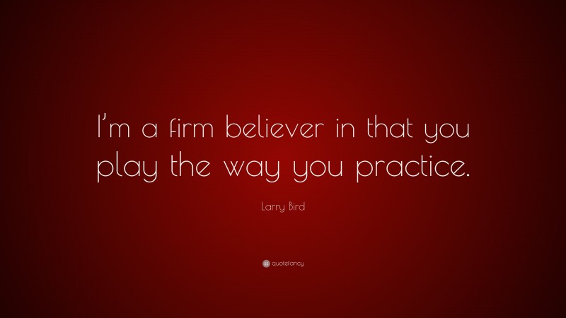 Larry Bird Quote: “I’m a firm believer in that you play the way you practice.”