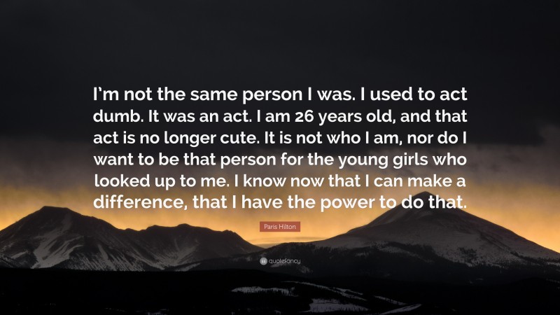 Paris Hilton Quote: “I’m not the same person I was. I used to act dumb. It was an act. I am 26 years old, and that act is no longer cute. It is not who I am, nor do I want to be that person for the young girls who looked up to me. I know now that I can make a difference, that I have the power to do that.”