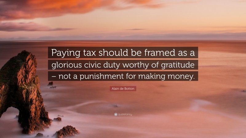 Alain de Botton Quote: “Paying tax should be framed as a glorious civic duty worthy of gratitude – not a punishment for making money.”