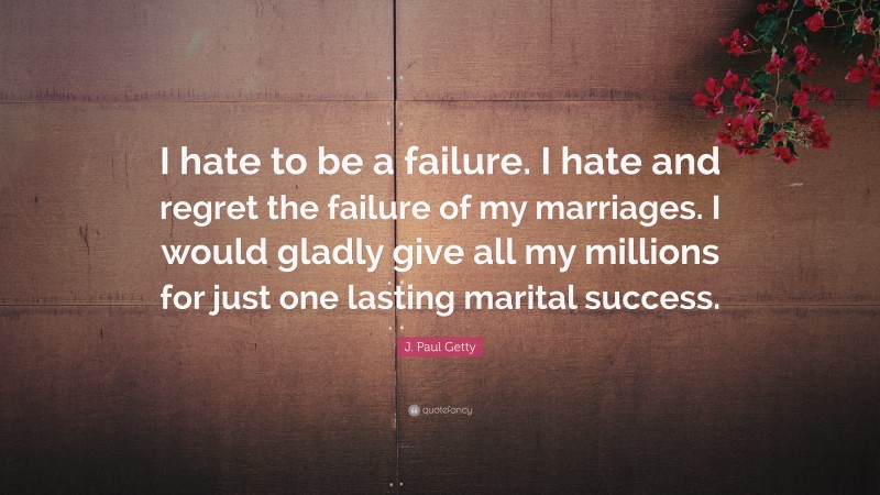 J. Paul Getty Quote: “I hate to be a failure. I hate and regret the failure of my marriages. I would gladly give all my millions for just one lasting marital success.”