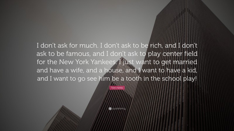 Tom Hanks Quote: “I don’t ask for much. I don’t ask to be rich, and I don’t ask to be famous, and I don’t ask to play center field for the New York Yankees. I just want to get married and have a wife, and a house, and I want to have a kid, and I want to go see him be a tooth in the school play!”