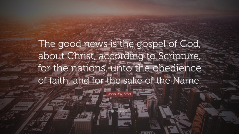 John R.W. Stott Quote: “The good news is the gospel of God, about Christ, according to Scripture, for the nations, unto the obedience of faith, and for the sake of the Name.”