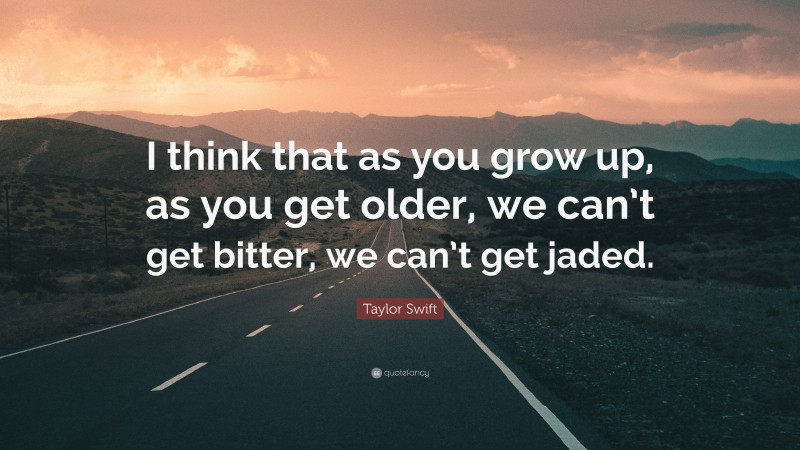 Taylor Swift Quote: “I think that as you grow up, as you get older, we can’t get bitter, we can’t get jaded.”