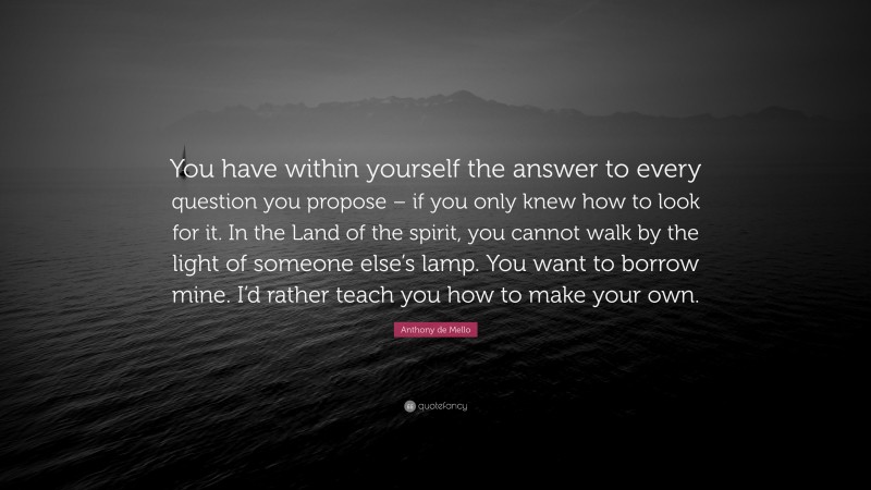 Anthony de Mello Quote: “You have within yourself the answer to every question you propose – if you only knew how to look for it. In the Land of the spirit, you cannot walk by the light of someone else’s lamp. You want to borrow mine. I’d rather teach you how to make your own.”