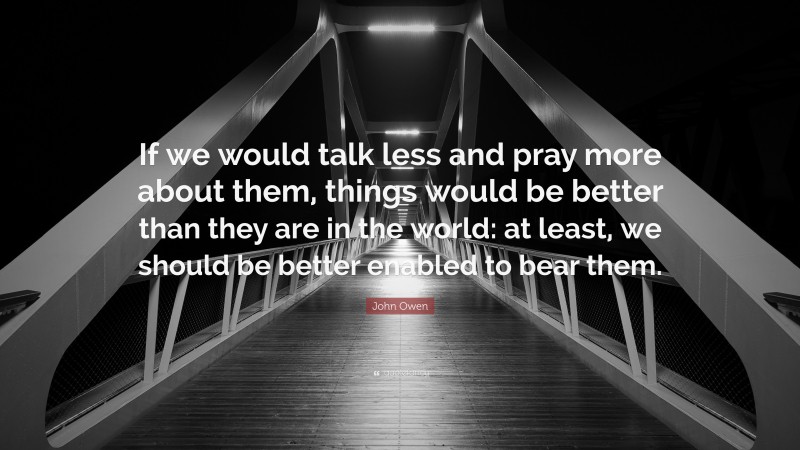 John Owen Quote: “If we would talk less and pray more about them, things would be better than they are in the world: at least, we should be better enabled to bear them.”
